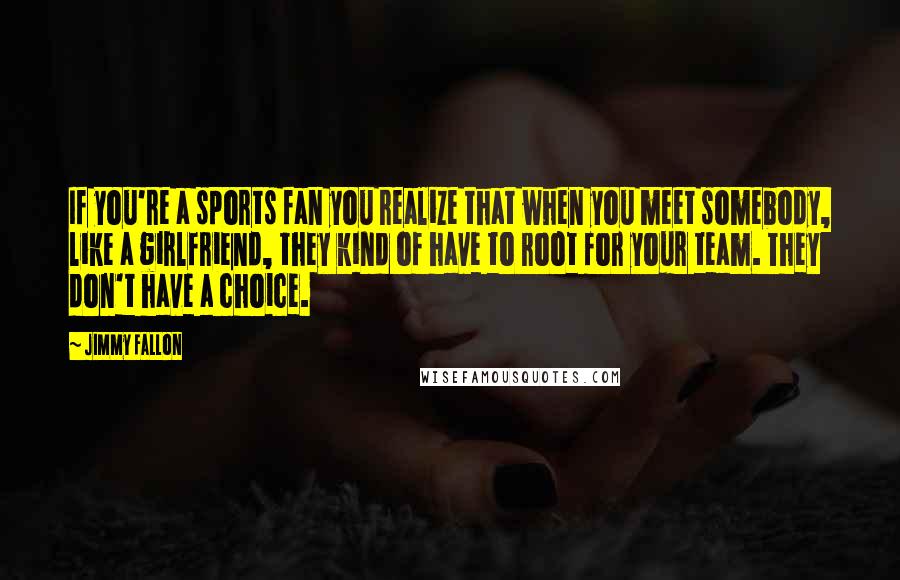 Jimmy Fallon Quotes: If you're a sports fan you realize that when you meet somebody, like a girlfriend, they kind of have to root for your team. They don't have a choice.