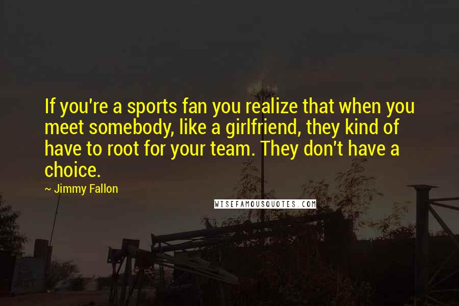 Jimmy Fallon Quotes: If you're a sports fan you realize that when you meet somebody, like a girlfriend, they kind of have to root for your team. They don't have a choice.