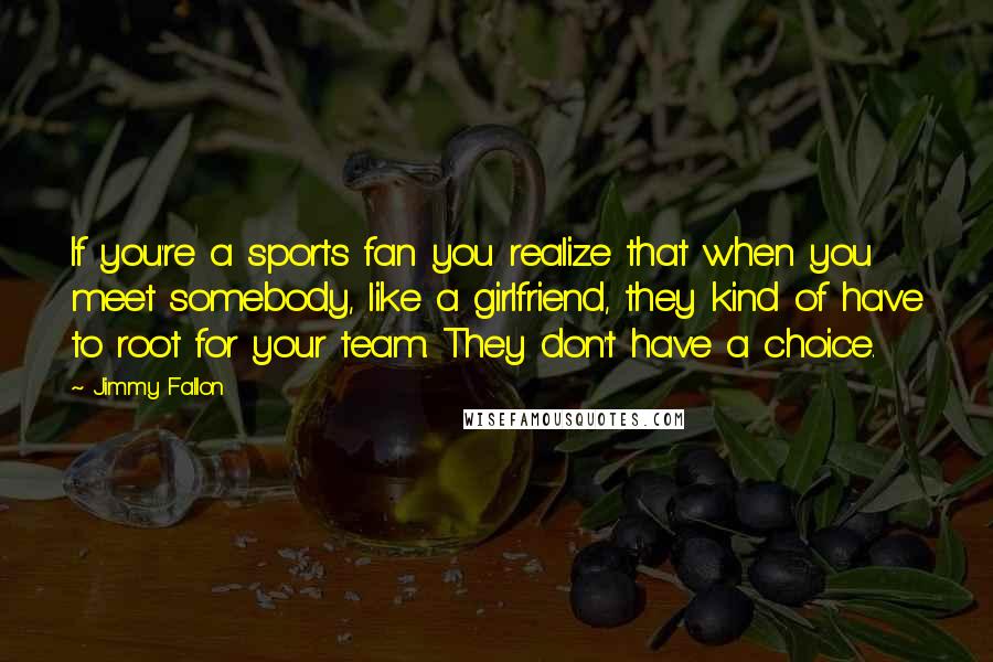 Jimmy Fallon Quotes: If you're a sports fan you realize that when you meet somebody, like a girlfriend, they kind of have to root for your team. They don't have a choice.