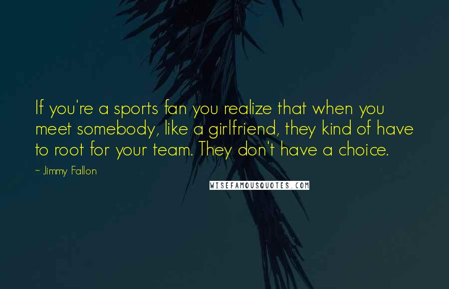 Jimmy Fallon Quotes: If you're a sports fan you realize that when you meet somebody, like a girlfriend, they kind of have to root for your team. They don't have a choice.