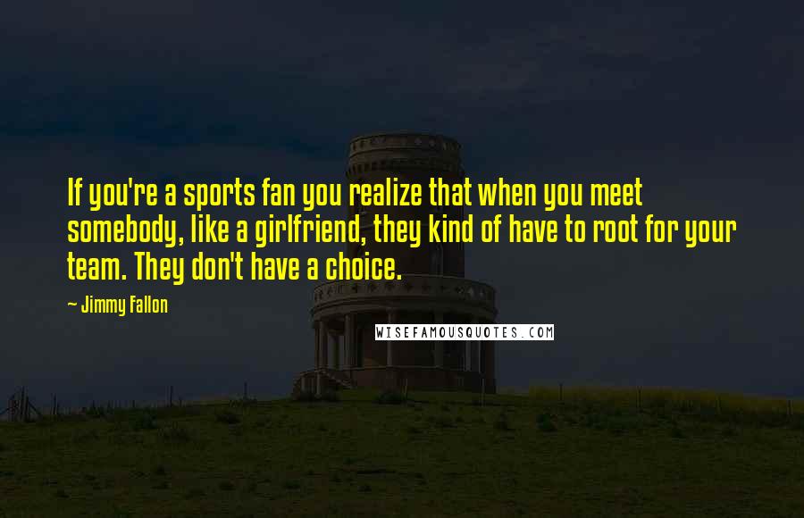 Jimmy Fallon Quotes: If you're a sports fan you realize that when you meet somebody, like a girlfriend, they kind of have to root for your team. They don't have a choice.