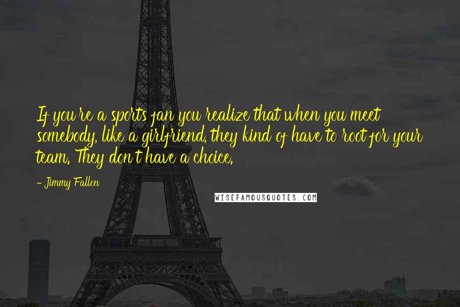 Jimmy Fallon Quotes: If you're a sports fan you realize that when you meet somebody, like a girlfriend, they kind of have to root for your team. They don't have a choice.