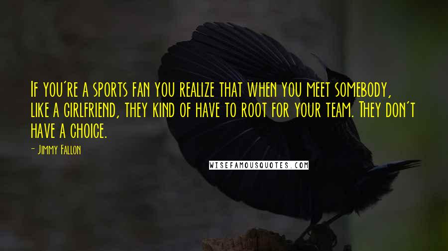 Jimmy Fallon Quotes: If you're a sports fan you realize that when you meet somebody, like a girlfriend, they kind of have to root for your team. They don't have a choice.