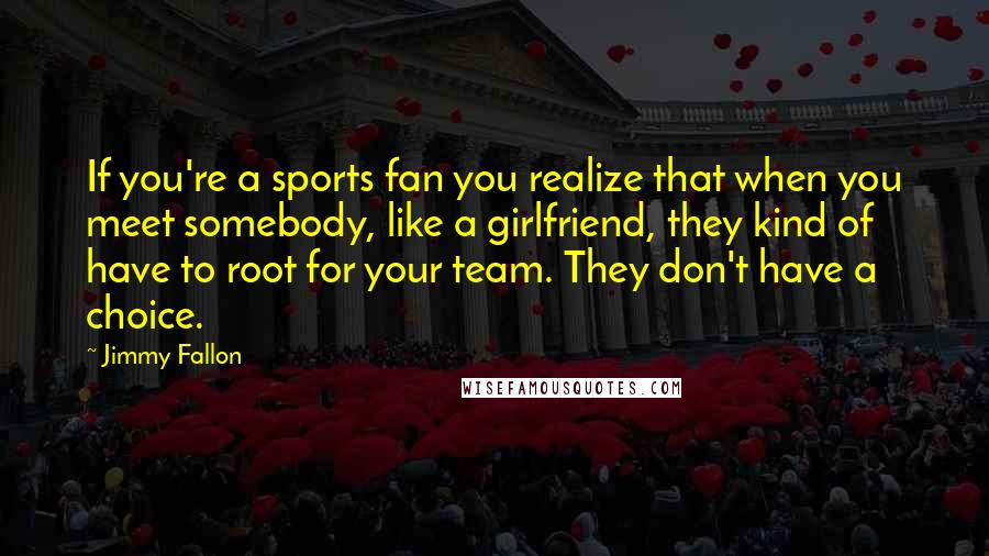 Jimmy Fallon Quotes: If you're a sports fan you realize that when you meet somebody, like a girlfriend, they kind of have to root for your team. They don't have a choice.