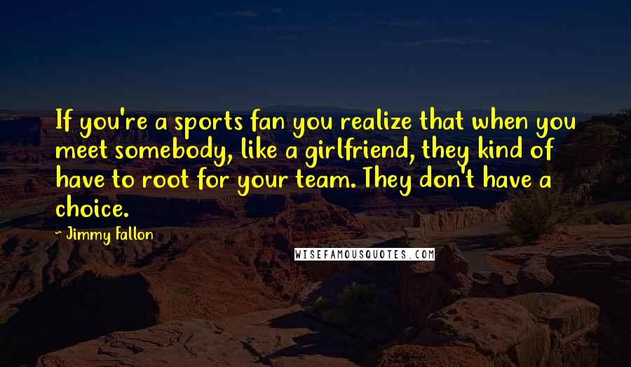 Jimmy Fallon Quotes: If you're a sports fan you realize that when you meet somebody, like a girlfriend, they kind of have to root for your team. They don't have a choice.