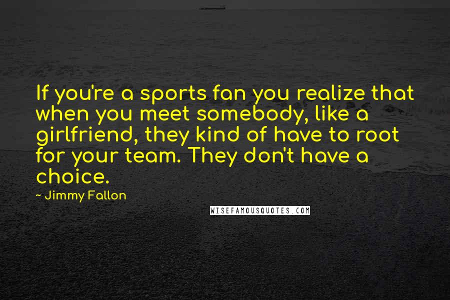 Jimmy Fallon Quotes: If you're a sports fan you realize that when you meet somebody, like a girlfriend, they kind of have to root for your team. They don't have a choice.