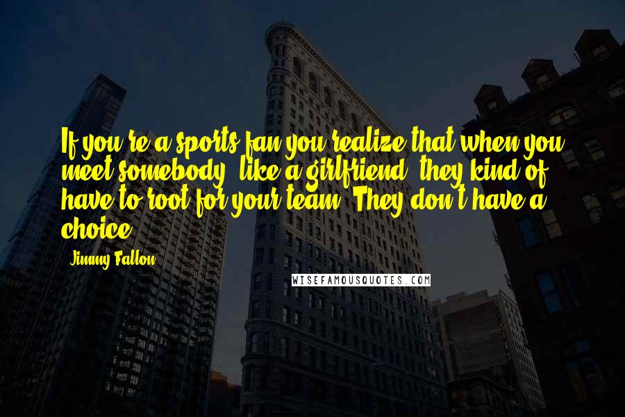 Jimmy Fallon Quotes: If you're a sports fan you realize that when you meet somebody, like a girlfriend, they kind of have to root for your team. They don't have a choice.