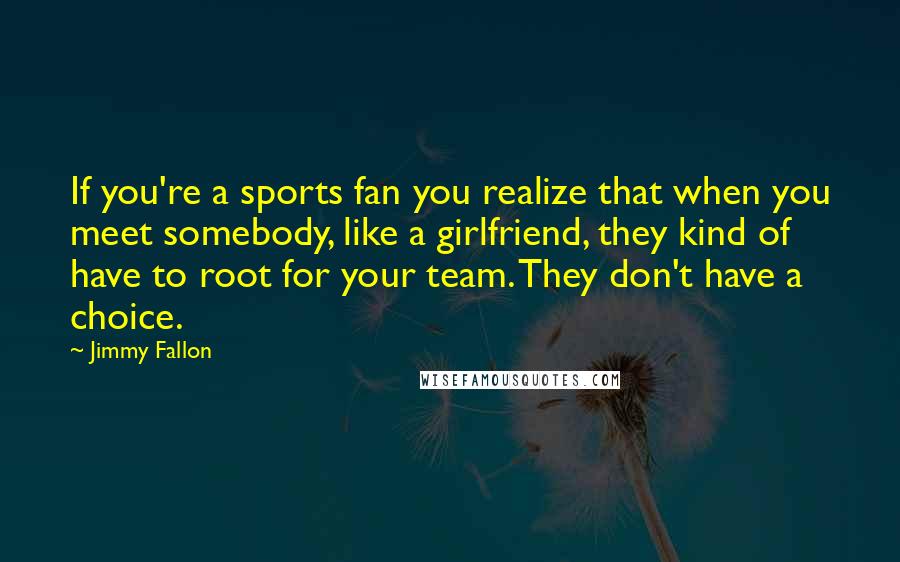 Jimmy Fallon Quotes: If you're a sports fan you realize that when you meet somebody, like a girlfriend, they kind of have to root for your team. They don't have a choice.