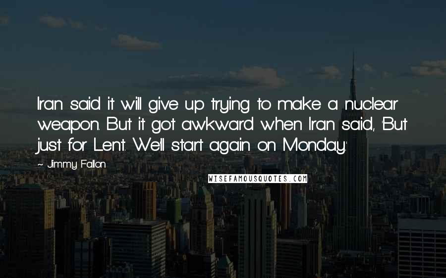 Jimmy Fallon Quotes: Iran said it will give up trying to make a nuclear weapon. But it got awkward when Iran said, 'But just for Lent. We'll start again on Monday.'