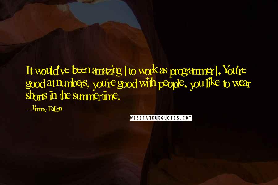 Jimmy Fallon Quotes: It would've been amazing [to work as programmer]. You're good at numbers, you're good with people, you like to wear shorts in the summertime.