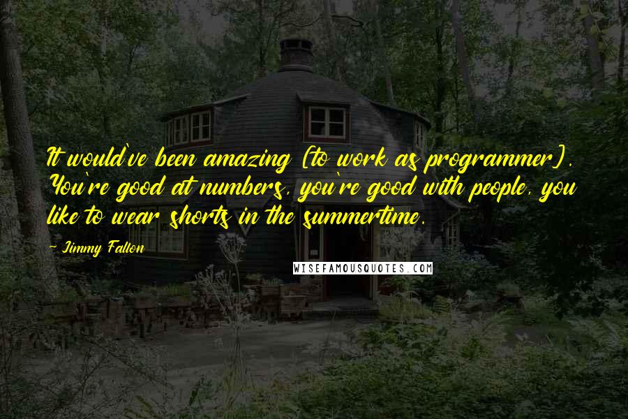 Jimmy Fallon Quotes: It would've been amazing [to work as programmer]. You're good at numbers, you're good with people, you like to wear shorts in the summertime.