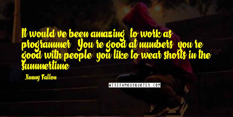 Jimmy Fallon Quotes: It would've been amazing [to work as programmer]. You're good at numbers, you're good with people, you like to wear shorts in the summertime.