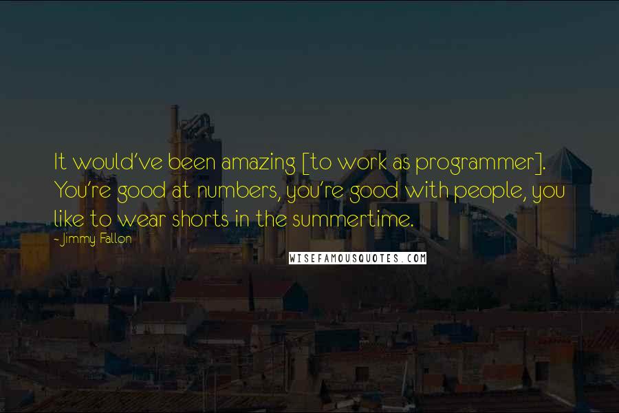 Jimmy Fallon Quotes: It would've been amazing [to work as programmer]. You're good at numbers, you're good with people, you like to wear shorts in the summertime.