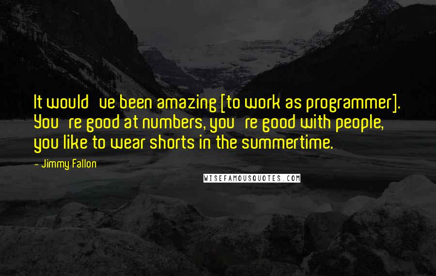 Jimmy Fallon Quotes: It would've been amazing [to work as programmer]. You're good at numbers, you're good with people, you like to wear shorts in the summertime.