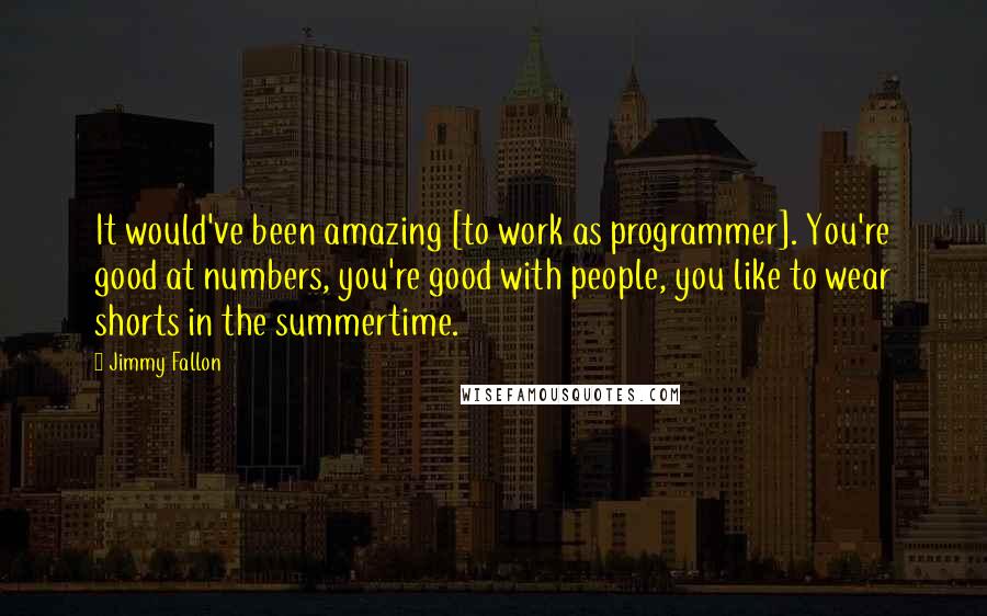 Jimmy Fallon Quotes: It would've been amazing [to work as programmer]. You're good at numbers, you're good with people, you like to wear shorts in the summertime.