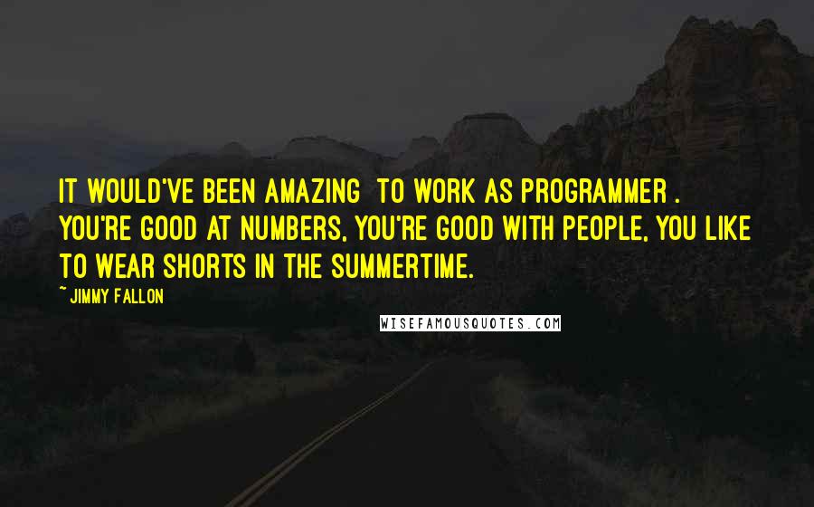 Jimmy Fallon Quotes: It would've been amazing [to work as programmer]. You're good at numbers, you're good with people, you like to wear shorts in the summertime.