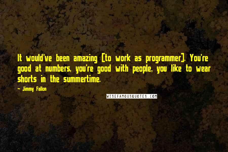 Jimmy Fallon Quotes: It would've been amazing [to work as programmer]. You're good at numbers, you're good with people, you like to wear shorts in the summertime.
