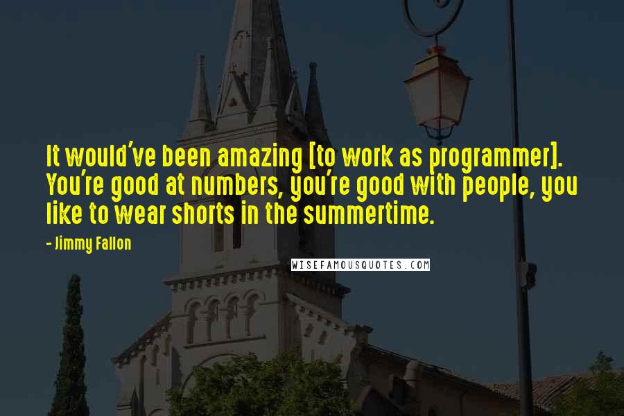 Jimmy Fallon Quotes: It would've been amazing [to work as programmer]. You're good at numbers, you're good with people, you like to wear shorts in the summertime.