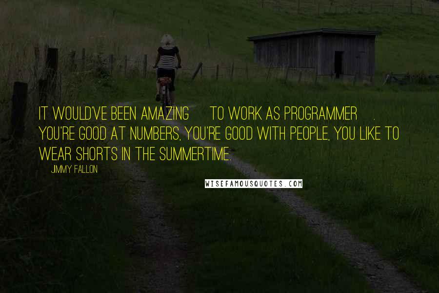 Jimmy Fallon Quotes: It would've been amazing [to work as programmer]. You're good at numbers, you're good with people, you like to wear shorts in the summertime.