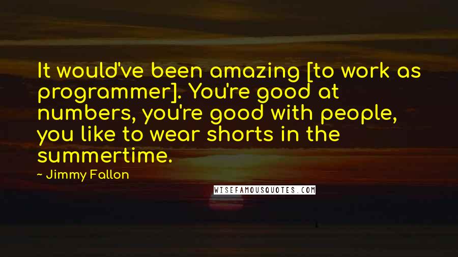 Jimmy Fallon Quotes: It would've been amazing [to work as programmer]. You're good at numbers, you're good with people, you like to wear shorts in the summertime.