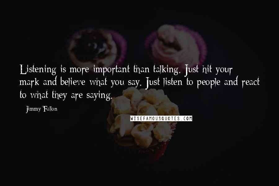 Jimmy Fallon Quotes: Listening is more important than talking. Just hit your mark and believe what you say. Just listen to people and react to what they are saying.