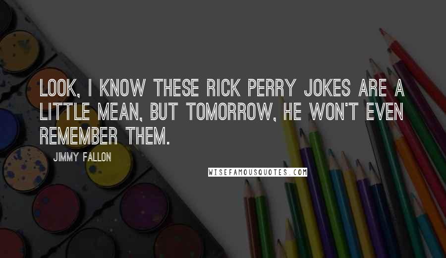 Jimmy Fallon Quotes: Look, I know these Rick Perry jokes are a little mean, but tomorrow, he won't even remember them.