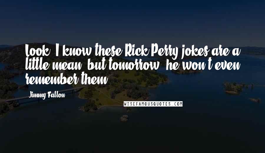 Jimmy Fallon Quotes: Look, I know these Rick Perry jokes are a little mean, but tomorrow, he won't even remember them.