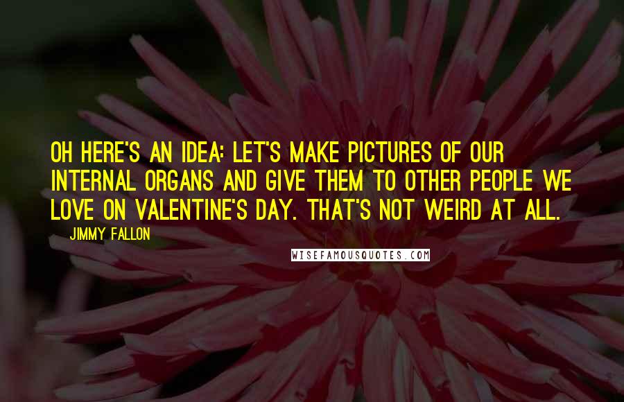 Jimmy Fallon Quotes: Oh here's an idea: let's make pictures of our internal organs and give them to other people we love on Valentine's Day. That's not weird at all.