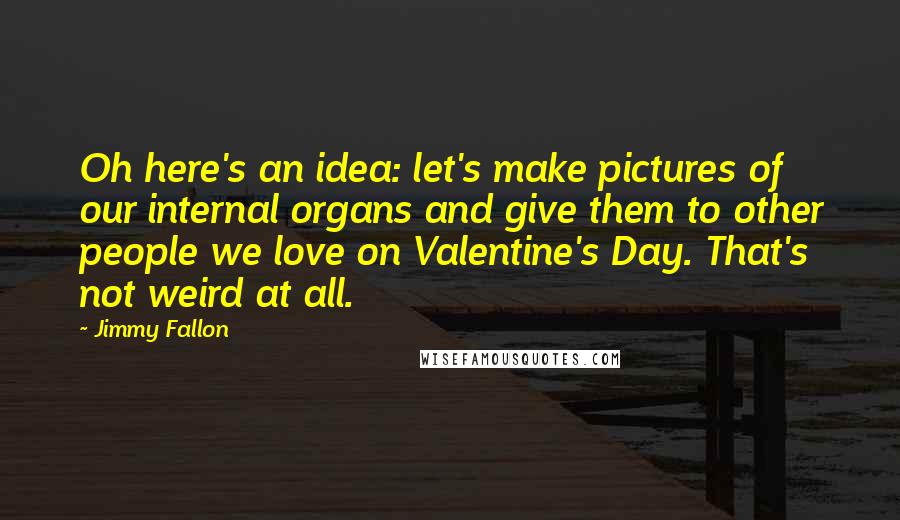 Jimmy Fallon Quotes: Oh here's an idea: let's make pictures of our internal organs and give them to other people we love on Valentine's Day. That's not weird at all.