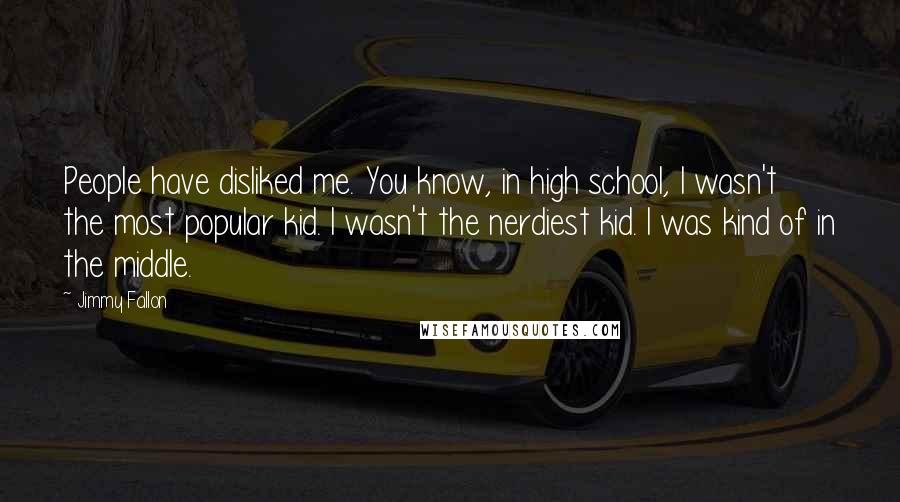 Jimmy Fallon Quotes: People have disliked me. You know, in high school, I wasn't the most popular kid. I wasn't the nerdiest kid. I was kind of in the middle.