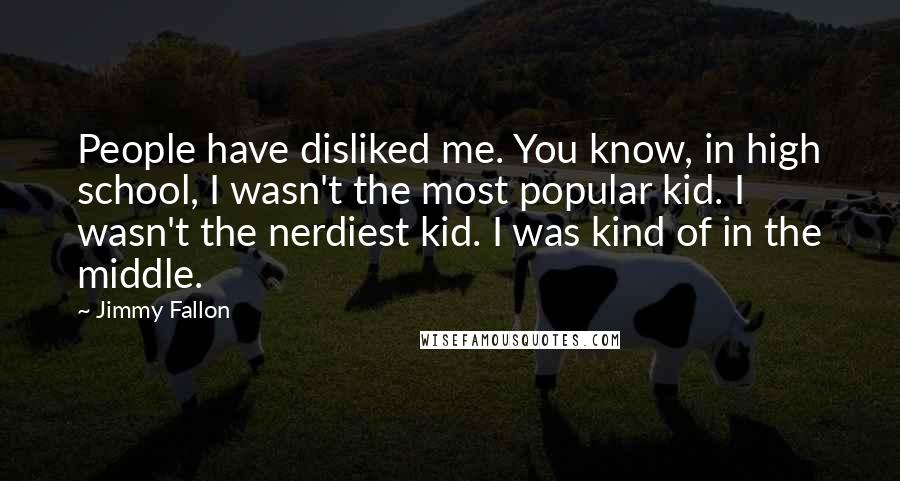 Jimmy Fallon Quotes: People have disliked me. You know, in high school, I wasn't the most popular kid. I wasn't the nerdiest kid. I was kind of in the middle.