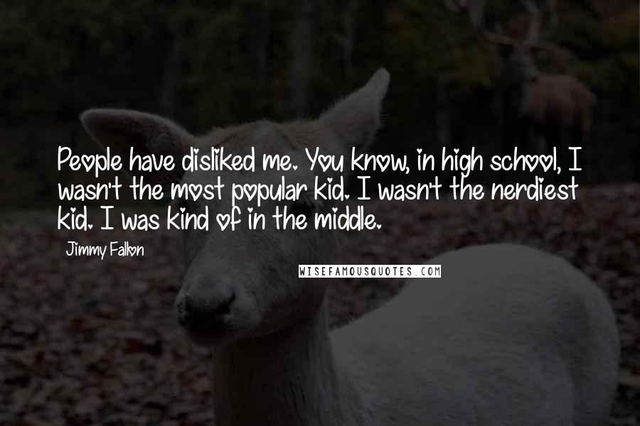 Jimmy Fallon Quotes: People have disliked me. You know, in high school, I wasn't the most popular kid. I wasn't the nerdiest kid. I was kind of in the middle.