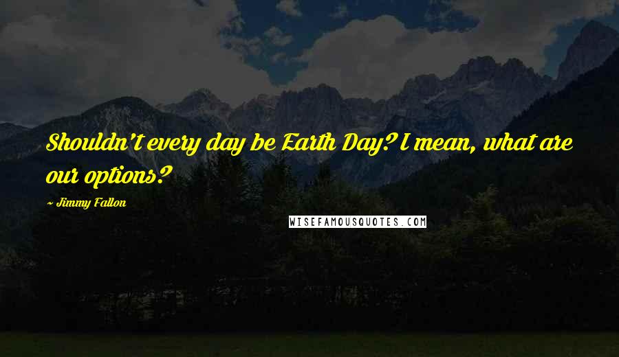 Jimmy Fallon Quotes: Shouldn't every day be Earth Day? I mean, what are our options?