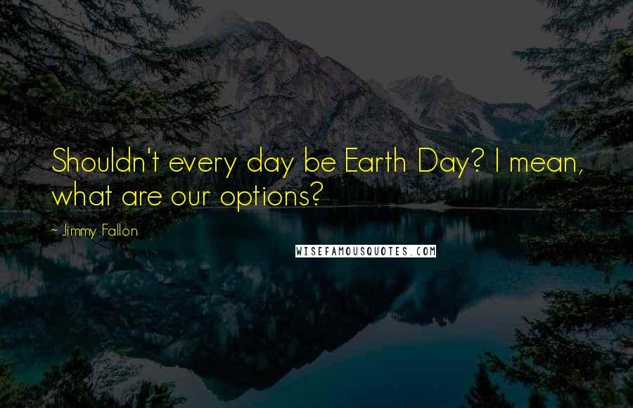 Jimmy Fallon Quotes: Shouldn't every day be Earth Day? I mean, what are our options?