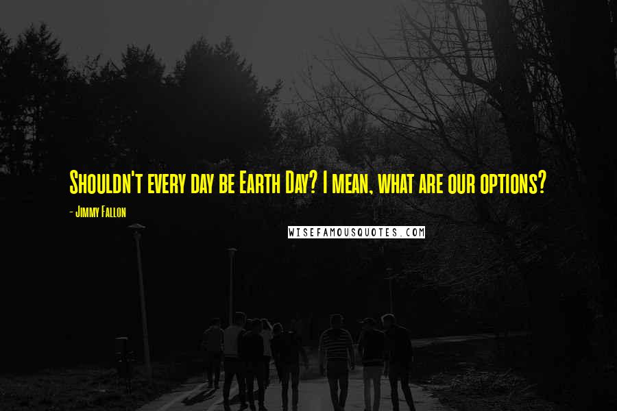 Jimmy Fallon Quotes: Shouldn't every day be Earth Day? I mean, what are our options?