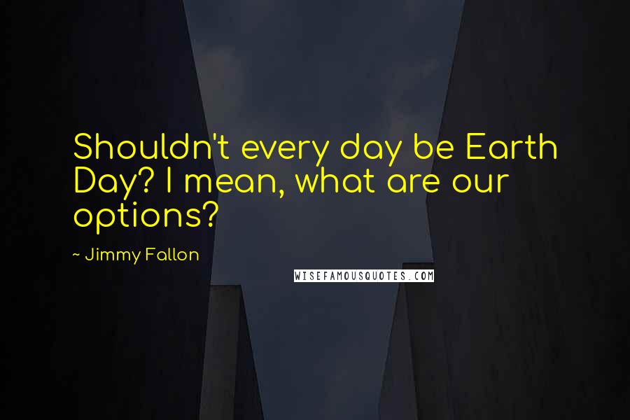 Jimmy Fallon Quotes: Shouldn't every day be Earth Day? I mean, what are our options?