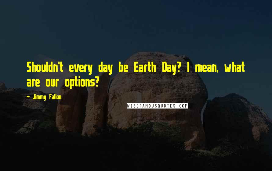 Jimmy Fallon Quotes: Shouldn't every day be Earth Day? I mean, what are our options?