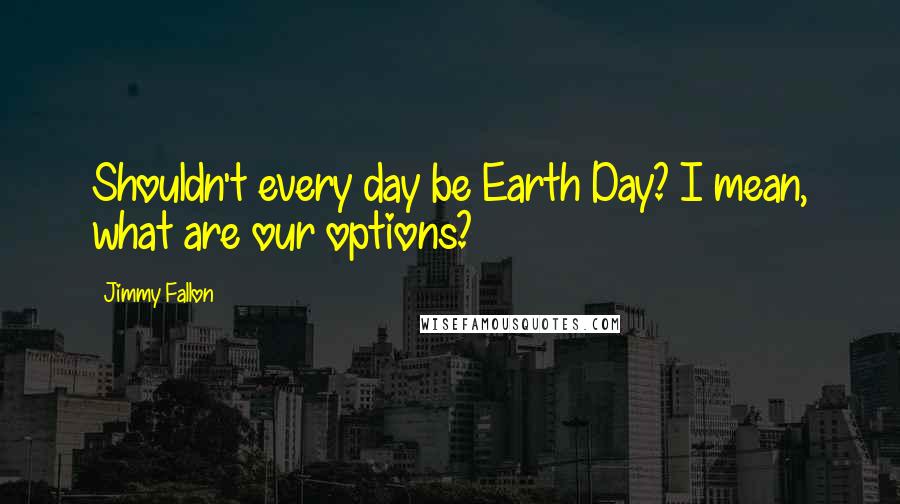 Jimmy Fallon Quotes: Shouldn't every day be Earth Day? I mean, what are our options?