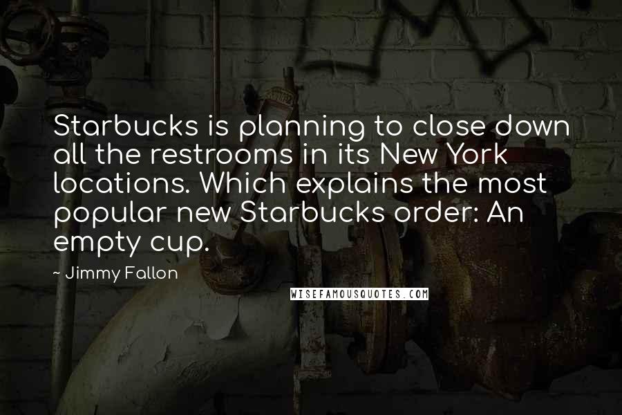 Jimmy Fallon Quotes: Starbucks is planning to close down all the restrooms in its New York locations. Which explains the most popular new Starbucks order: An empty cup.