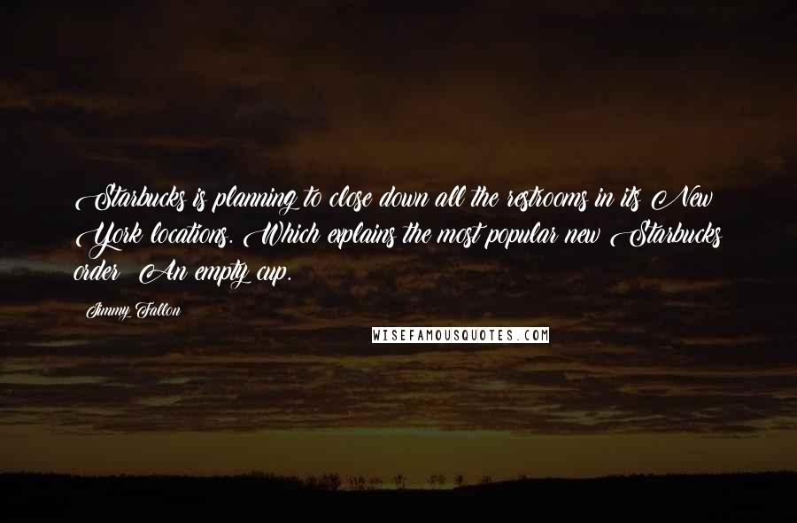 Jimmy Fallon Quotes: Starbucks is planning to close down all the restrooms in its New York locations. Which explains the most popular new Starbucks order: An empty cup.