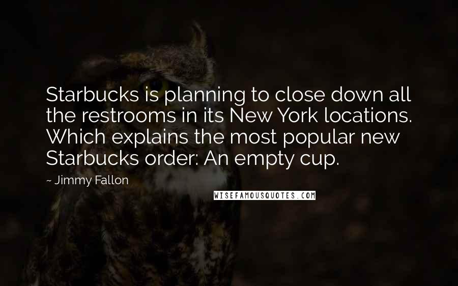 Jimmy Fallon Quotes: Starbucks is planning to close down all the restrooms in its New York locations. Which explains the most popular new Starbucks order: An empty cup.