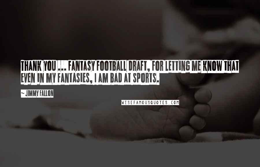 Jimmy Fallon Quotes: Thank you ... fantasy football draft, for letting me know that even in my fantasies, I am bad at sports.