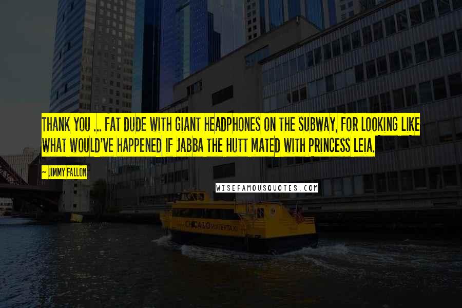 Jimmy Fallon Quotes: Thank you ... fat dude with giant headphones on the subway, for looking like what would've happened if Jabba the Hutt mated with Princess Leia.