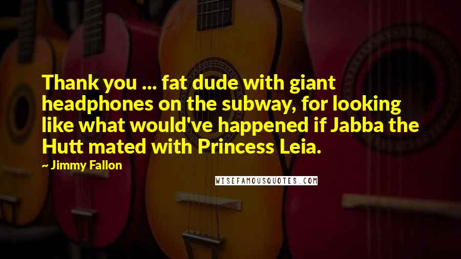 Jimmy Fallon Quotes: Thank you ... fat dude with giant headphones on the subway, for looking like what would've happened if Jabba the Hutt mated with Princess Leia.
