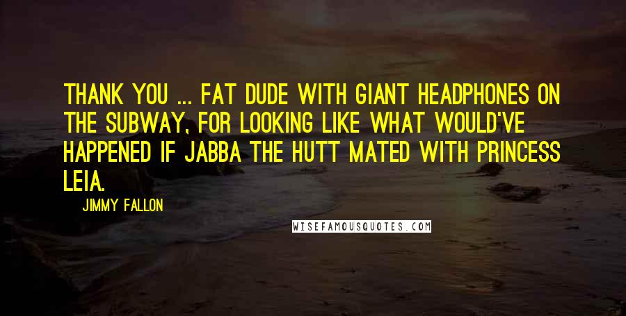 Jimmy Fallon Quotes: Thank you ... fat dude with giant headphones on the subway, for looking like what would've happened if Jabba the Hutt mated with Princess Leia.