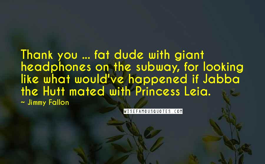 Jimmy Fallon Quotes: Thank you ... fat dude with giant headphones on the subway, for looking like what would've happened if Jabba the Hutt mated with Princess Leia.