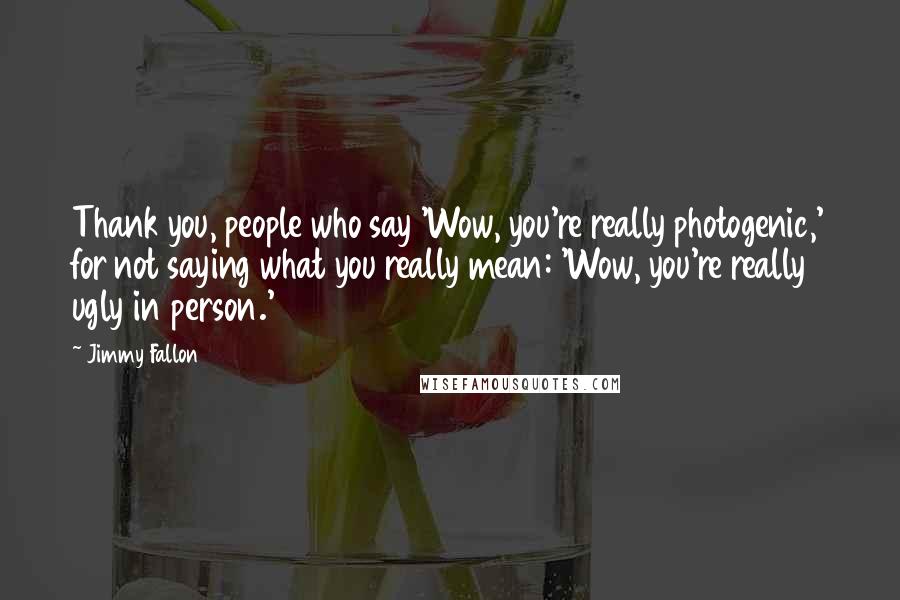 Jimmy Fallon Quotes: Thank you, people who say 'Wow, you're really photogenic,' for not saying what you really mean: 'Wow, you're really ugly in person.'