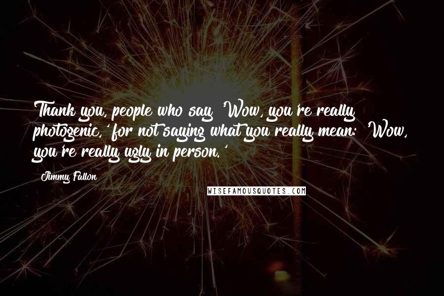 Jimmy Fallon Quotes: Thank you, people who say 'Wow, you're really photogenic,' for not saying what you really mean: 'Wow, you're really ugly in person.'