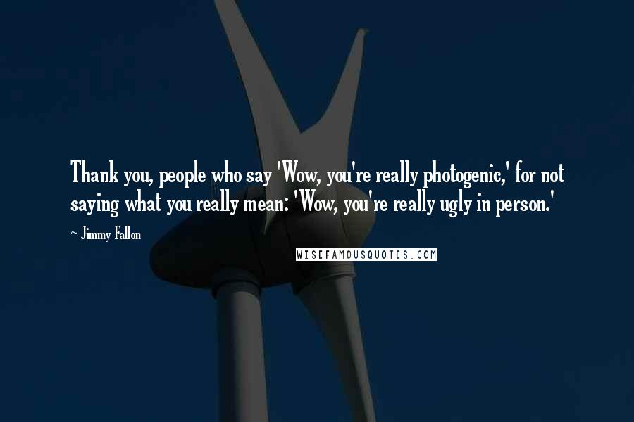 Jimmy Fallon Quotes: Thank you, people who say 'Wow, you're really photogenic,' for not saying what you really mean: 'Wow, you're really ugly in person.'