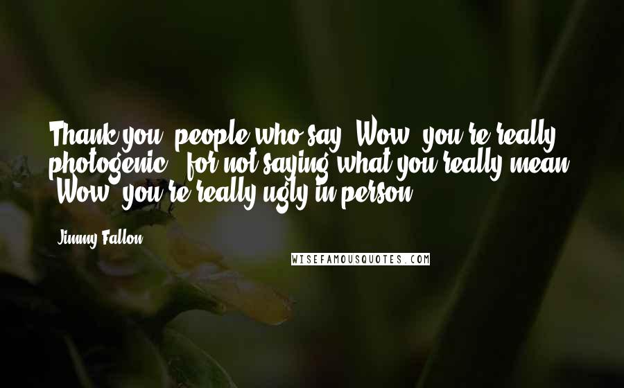 Jimmy Fallon Quotes: Thank you, people who say 'Wow, you're really photogenic,' for not saying what you really mean: 'Wow, you're really ugly in person.'